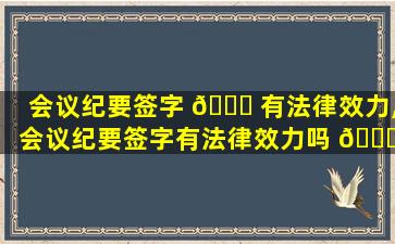 会议纪要签字 🐘 有法律效力,会议纪要签字有法律效力吗 🐝 为什么